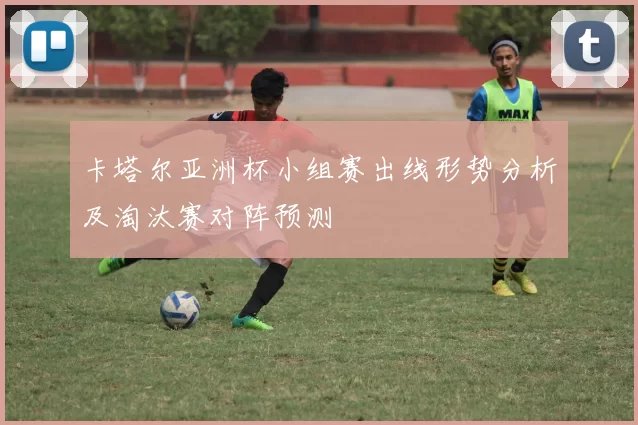 卡塔尔亚洲杯小组赛出线形势分析及淘汰赛对阵预测