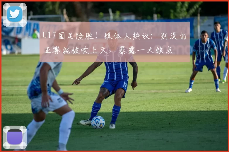 U17国足险胜！媒体人热议：别没打正赛就被吹上天，暴露一大缺点