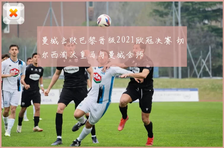 曼城击败巴黎晋级2021欧冠决赛 切尔西淘汰皇马与曼城会师