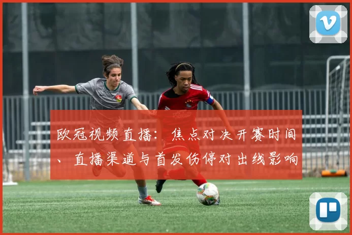 欧冠视频直播：焦点对决开赛时间、直播渠道与首发伤停对出线影响