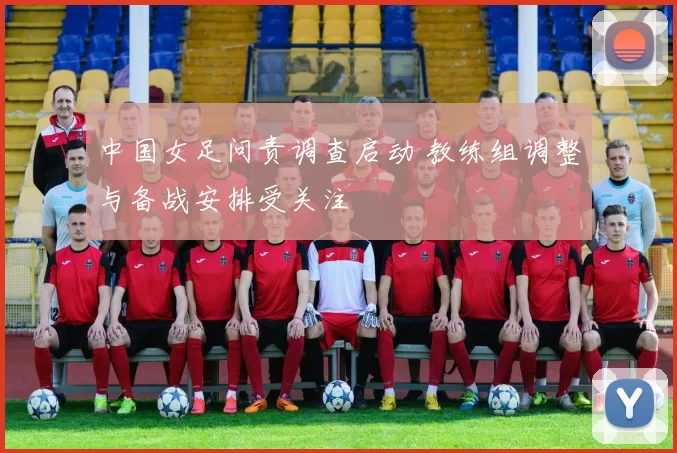 中国女足问责调查启动 教练组调整与备战安排受关注