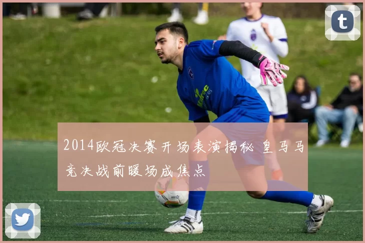 2014欧冠决赛开场表演揭秘 皇马马竞决战前暖场成焦点