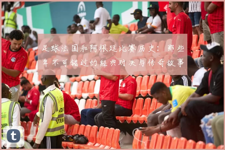 足球法国和阿根廷比赛历史：那些年不可错过的经典对决与传奇故事