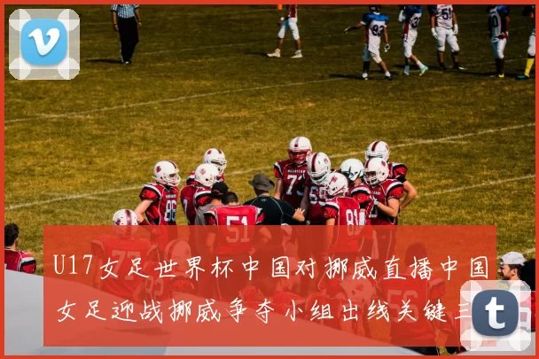 U17女足世界杯中国对挪威直播中国女足迎战挪威争夺小组出线关键三分