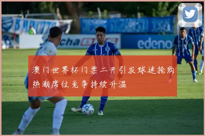 澳门世界杯门票二开引发球迷抢购热潮席位竞争持续升温