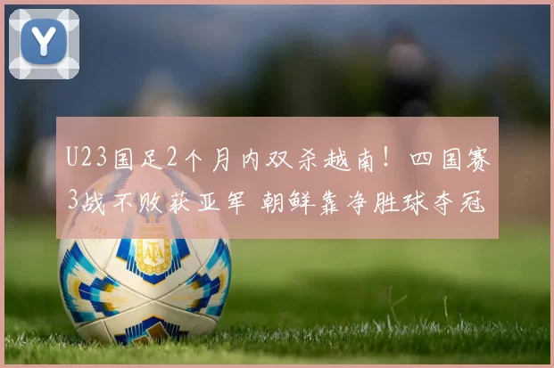 U23国足2个月内双杀越南！四国赛3战不败获亚军 朝鲜靠净胜球夺冠