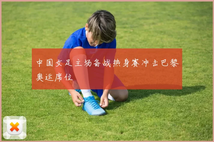 中国女足主场备战热身赛冲击巴黎奥运席位