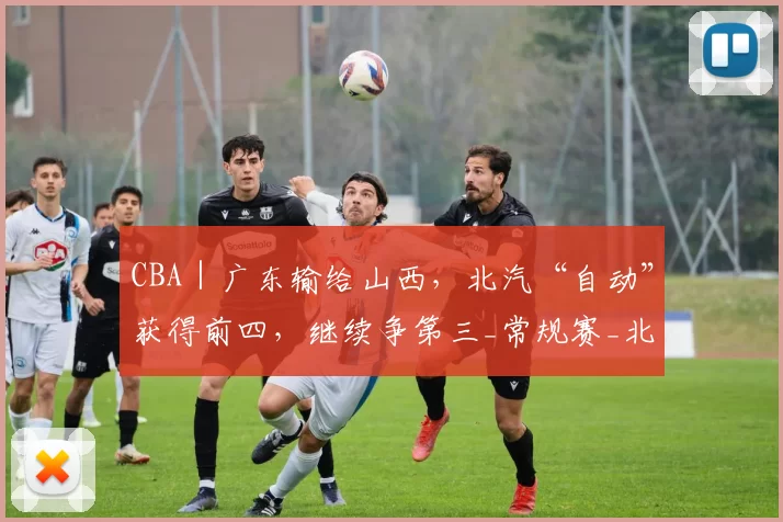 CBA｜广东输给山西，北汽“自动”获得前四，继续争第三_常规赛_北京_广州