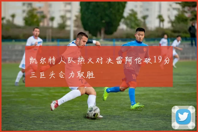 凯尔特人队热火对决雷阿伦砍19分三巨头合力取胜