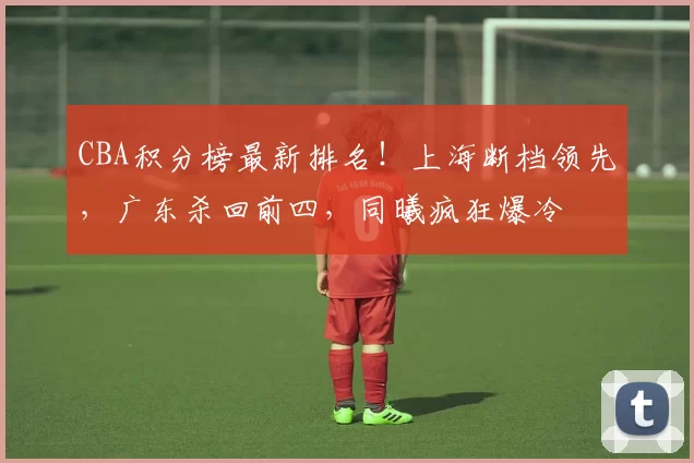 CBA积分榜最新排名！上海断档领先，广东杀回前四，同曦疯狂爆冷