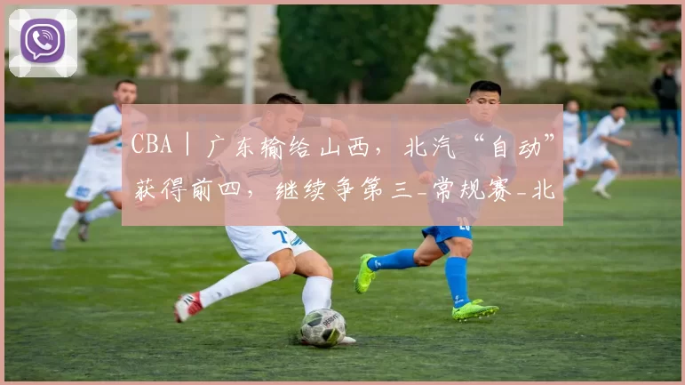 CBA｜广东输给山西，北汽“自动”获得前四，继续争第三_常规赛_北京_广州