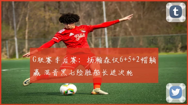 G联赛季后赛：杨瀚森仅6+5+2帽躺赢 混音黑七险胜船长进次轮