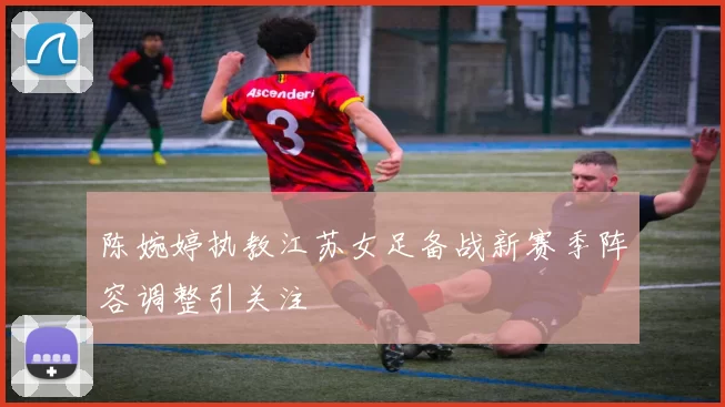 陈婉婷执教江苏女足备战新赛季阵容调整引关注