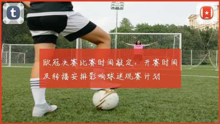 欧冠决赛比赛时间敲定，开赛时间及转播安排影响球迷观赛计划