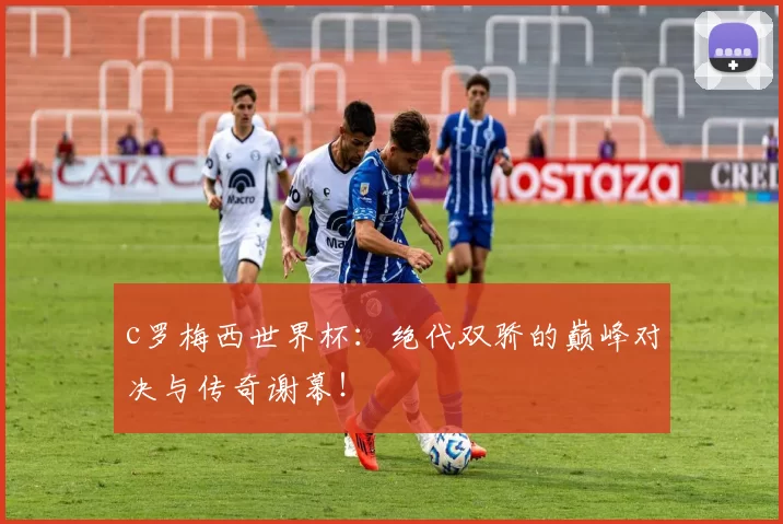 c罗梅西世界杯：绝代双骄的巅峰对决与传奇谢幕！
