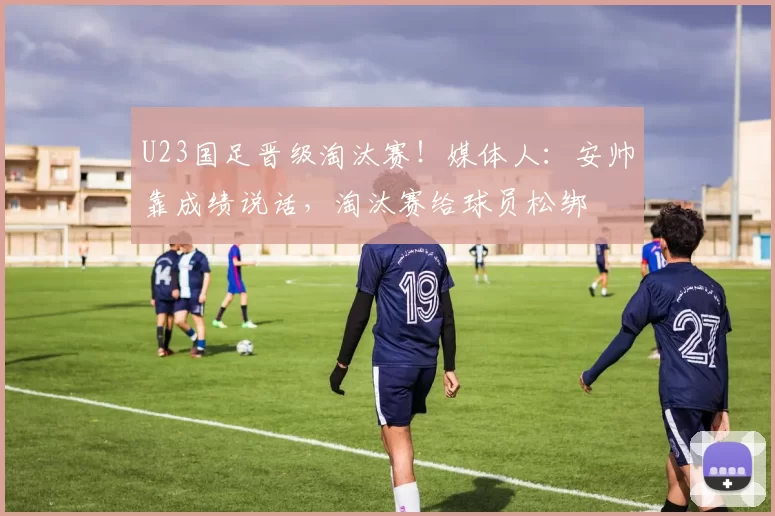 U23国足晋级淘汰赛！媒体人：安帅靠成绩说话，淘汰赛给球员松绑