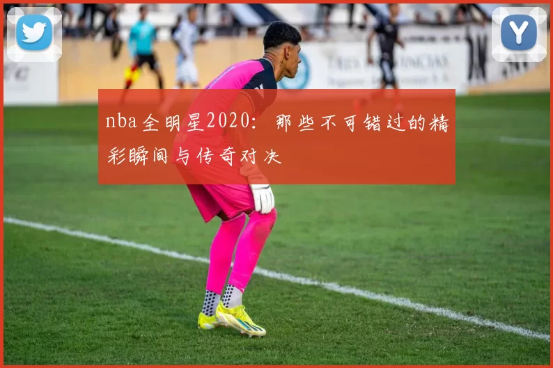 nba全明星2020：那些不可错过的精彩瞬间与传奇对决