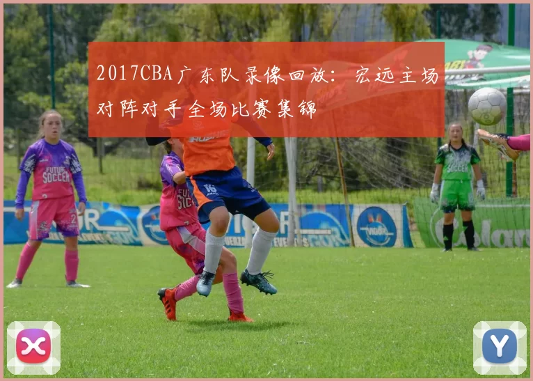 2017CBA广东队录像回放：宏远主场对阵对手全场比赛集锦