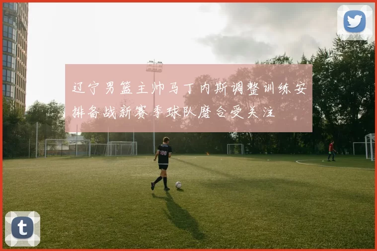 辽宁男篮主帅马丁内斯调整训练安排备战新赛季球队磨合受关注