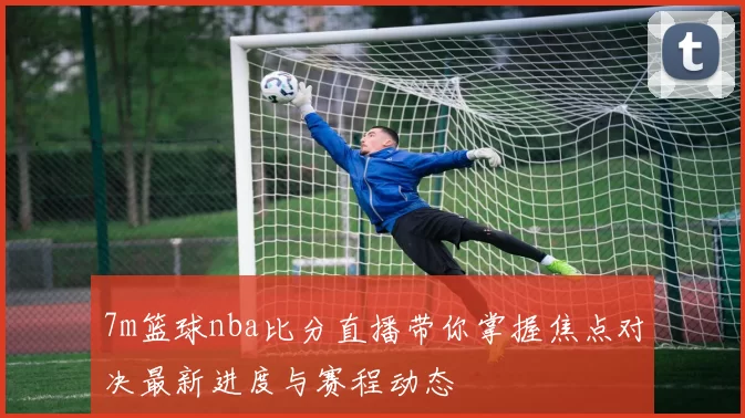 7m篮球nba比分直播带你掌握焦点对决最新进度与赛程动态