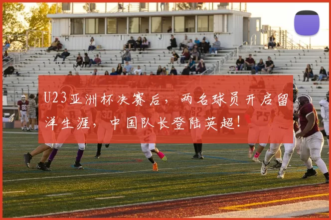 U23亚洲杯决赛后，两名球员开启留洋生涯，中国队长登陆英超！