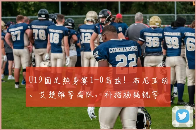 U19国足热身赛1-0乌兹！布尼亚明、艾楚维等离队，补招杨铭锐等