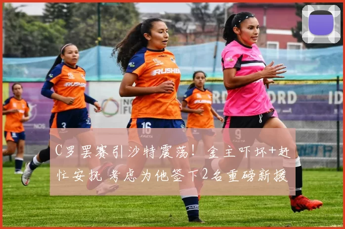 C罗罢赛引沙特震荡！金主吓坏+赶忙安抚 考虑为他签下2名重磅新援