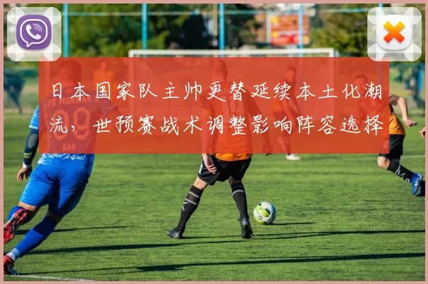 日本国家队主帅更替延续本土化潮流，世预赛战术调整影响阵容选择
