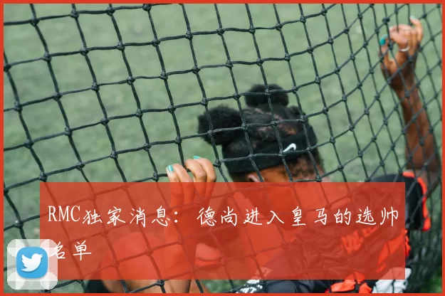 RMC独家消息：德尚进入皇马的选帅名单