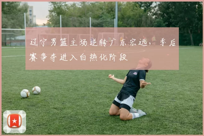 辽宁男篮主场逆转广东宏远，季后赛争夺进入白热化阶段