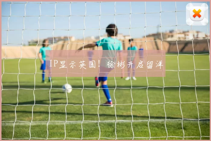 IP显示英国！徐彬开启留洋