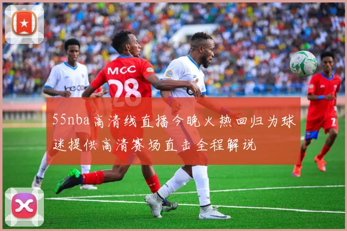 55nba高清线直播今晚火热回归为球迷提供高清赛场直击全程解说