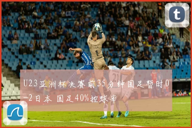 U23亚洲杯决赛前35分钟国足暂时0-2日本 国足40%控球率