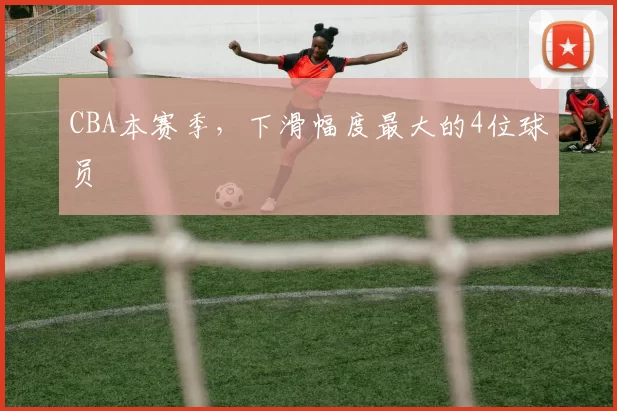 CBA本赛季，下滑幅度最大的4位球员