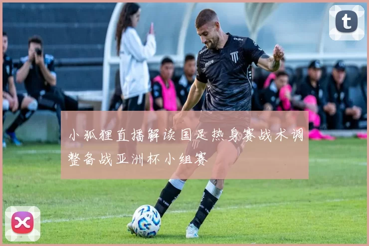 小狐狸直播解读国足热身赛战术调整备战亚洲杯小组赛