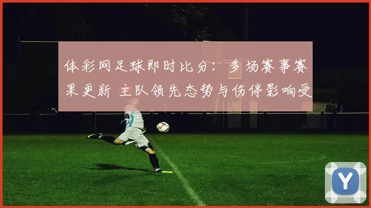 体彩网足球即时比分：多场赛事赛果更新 主队领先态势与伤停影响受关注