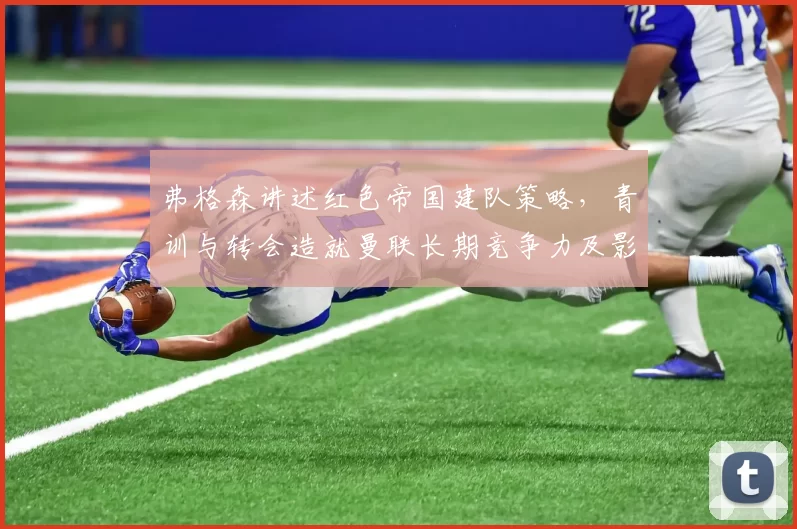 弗格森讲述红色帝国建队策略，青训与转会造就曼联长期竞争力及影响